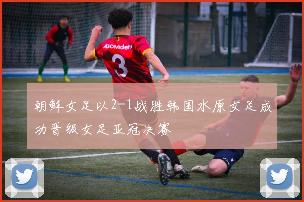 朝鲜女足以2-1战胜韩国水原女足成功晋级女足亚冠决赛